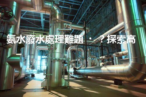 氨水廢水處理難題？探索高效低耗的創(chuàng)新之路！